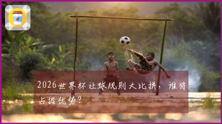 2026世界杯让球规则大比拼，谁将占据优势？