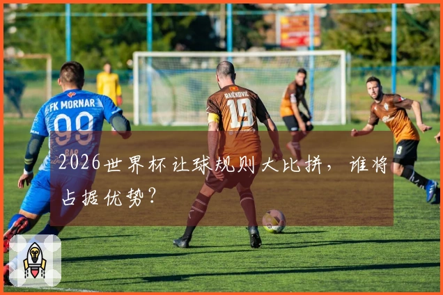 2026世界杯让球规则大比拼，谁将占据优势？